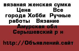 вязаная женская сумка  › Цена ­ 2 500 - Все города Хобби. Ручные работы » Вязание   . Амурская обл.,Серышевский р-н